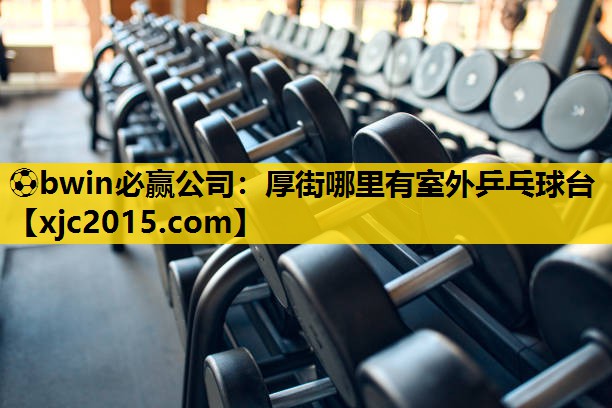 ⚽bwin必赢公司：厚街哪里有室外乒乓球台
