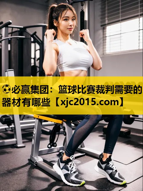 ⚽必赢集团：篮球比赛裁判需要的器材有哪些