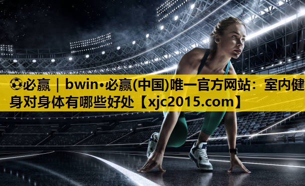 ⚽必赢｜bwin·必赢(中国)唯一官方网站：室内健身对身体有哪些好处