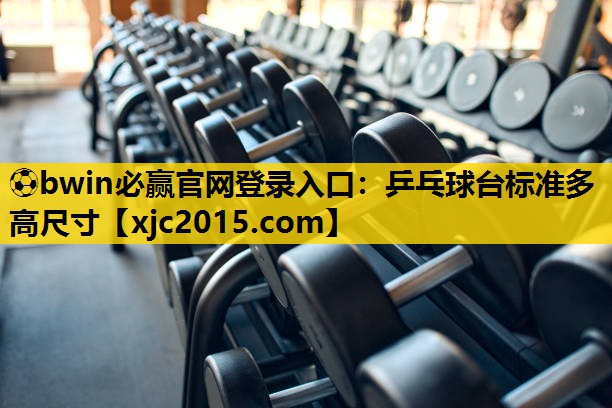 ⚽bwin必赢官网登录入口：乒乓球台标准多高尺寸