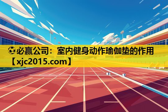 ⚽必赢公司：室内健身动作瑜伽垫的作用