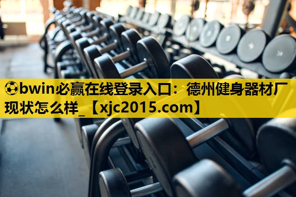 ⚽bwin必赢在线登录入口：德州健身器材厂现状怎么样_