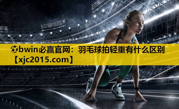 ⚽bwin必赢官网：羽毛球拍轻重有什么区别