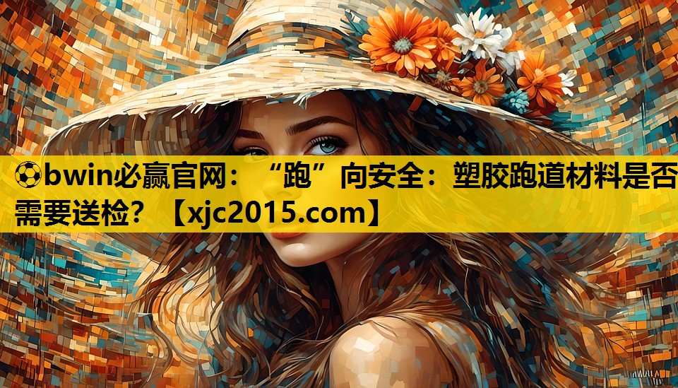 “跑”向安全：塑胶跑道材料是否需要送检？